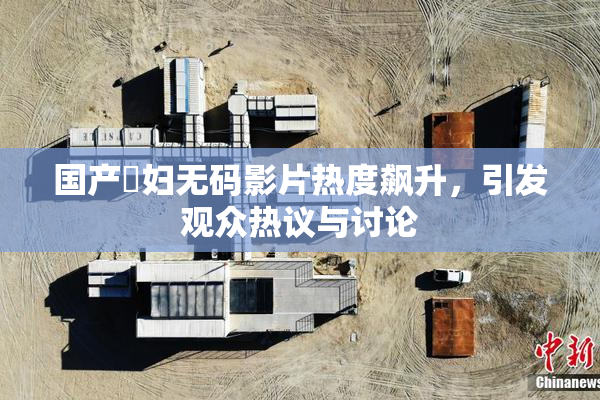 国产婬妇无码影片热度飙升，引发观众热议与讨论