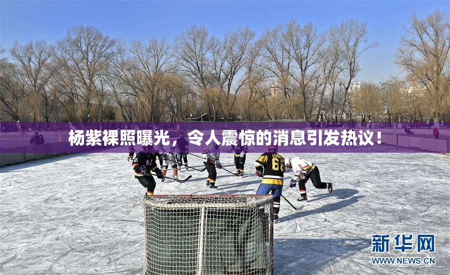 杨紫裸照曝光，令人震惊的消息引发热议！