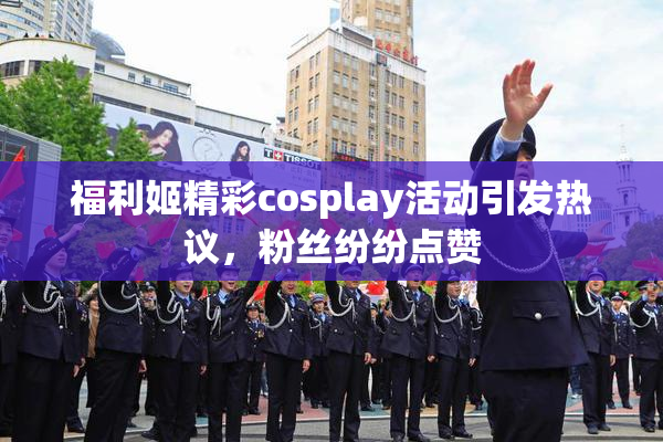 福利姬精彩cosplay活动引发热议，粉丝纷纷点赞