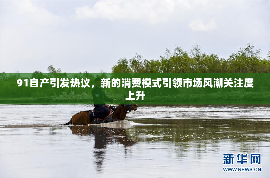 91自产引发热议，新的消费模式引领市场风潮关注度上升
