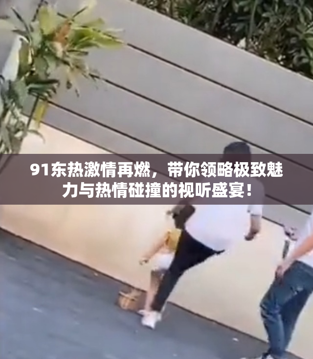 91东热激情再燃，带你领略极致魅力与热情碰撞的视听盛宴！