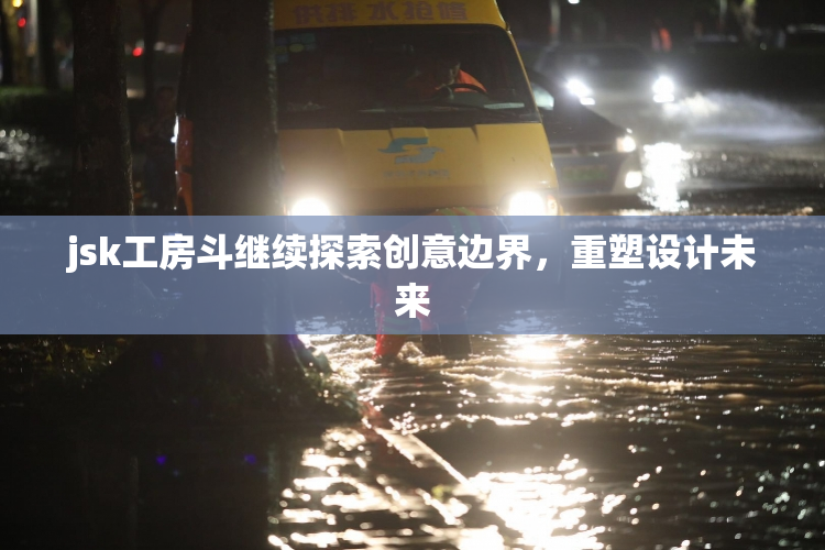 jsk工房斗继续探索创意边界，重塑设计未来