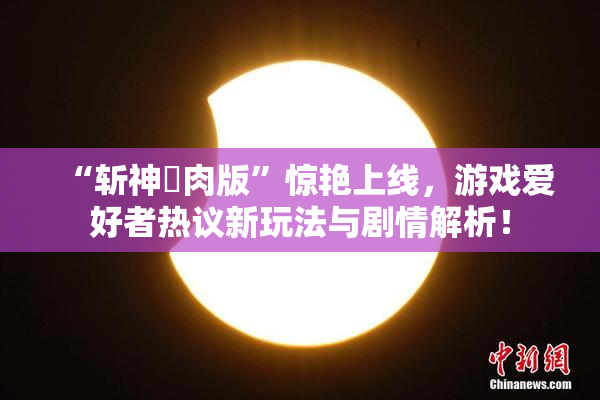 “斩神婬肉版”惊艳上线，游戏爱好者热议新玩法与剧情解析！