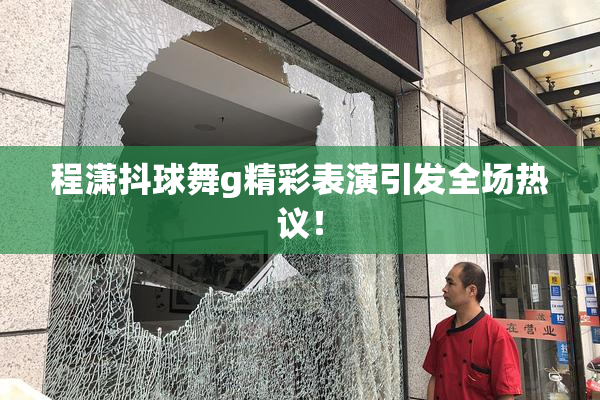 程潇抖球舞g精彩表演引发全场热议！