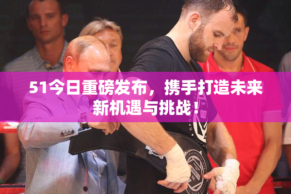 51今日重磅发布，携手打造未来新机遇与挑战！