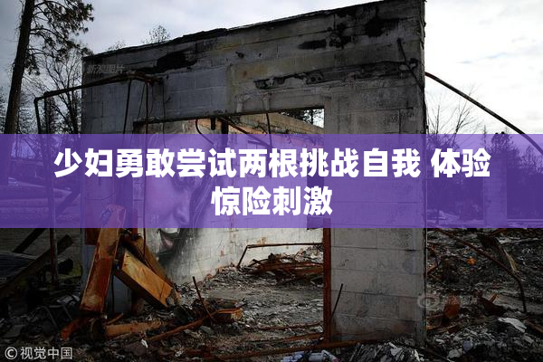 少妇勇敢尝试两根挑战自我 体验惊险刺激