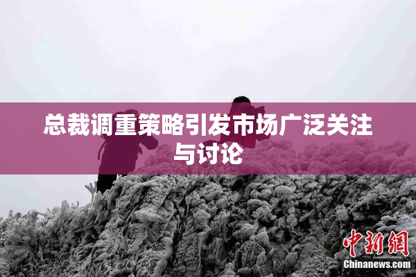 总裁调重策略引发市场广泛关注与讨论