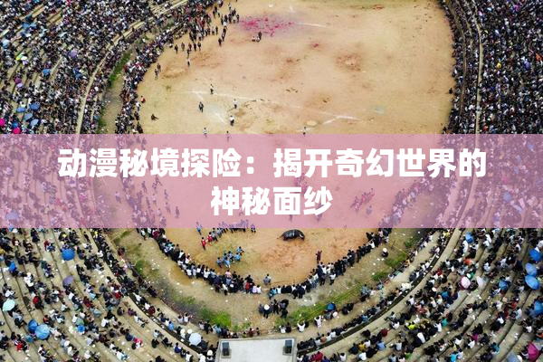 动漫秘境探险：揭开奇幻世界的神秘面纱