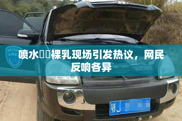 喷水❌‌裸乳现场引发热议，网民反响各异