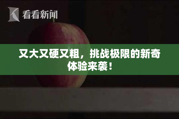 又大又硬又粗，挑战极限的新奇体验来袭！