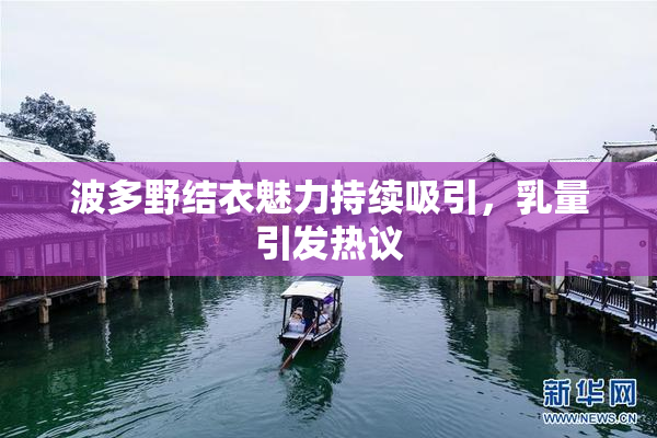 波多野结衣魅力持续吸引，乳量引发热议