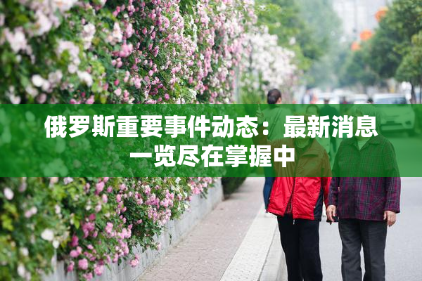 俄罗斯重要事件动态：最新消息一览尽在掌握中