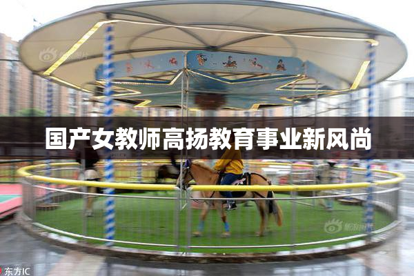 国产女教师高扬教育事业新风尚