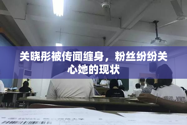 关晓彤被传闻缠身，粉丝纷纷关心她的现状