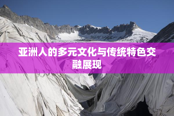 亚洲人的多元文化与传统特色交融展现