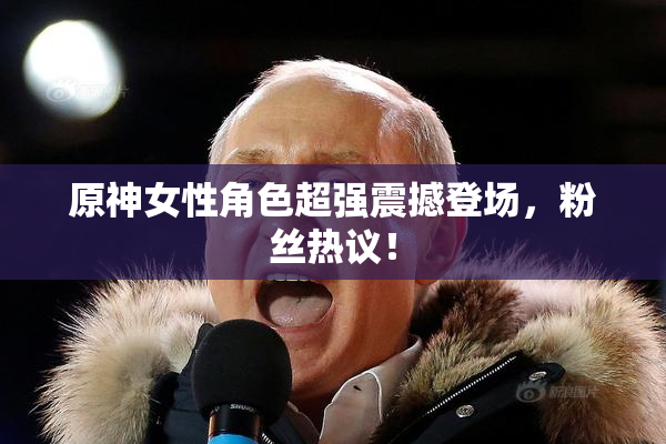 原神女性角色超强震撼登场，粉丝热议！