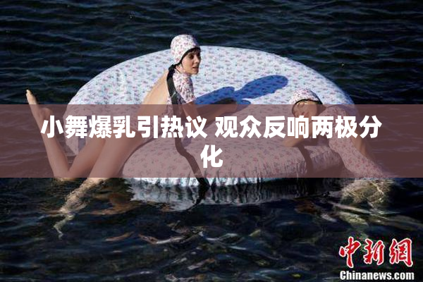 小舞爆乳引热议 观众反响两极分化