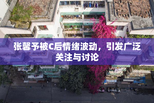 张馨予被C后情绪波动，引发广泛关注与讨论