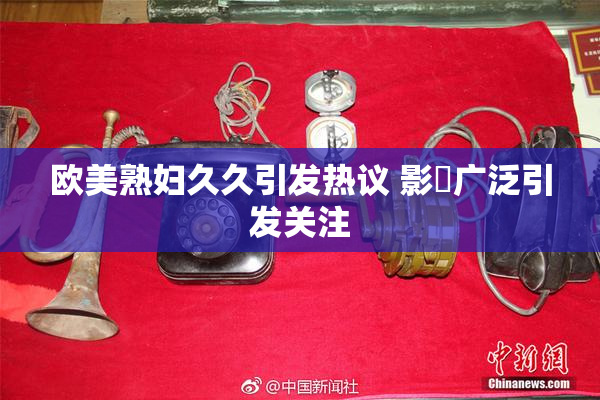 欧美熟妇久久引发热议 影響广泛引发关注