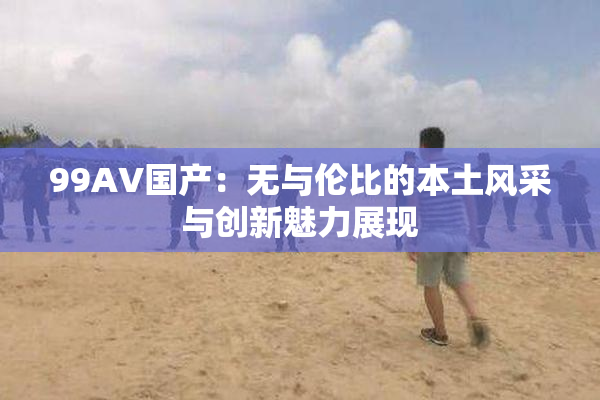 99AV国产：无与伦比的本土风采与创新魅力展现