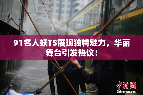 91名人妖TS展现独特魅力，华丽舞台引发热议！