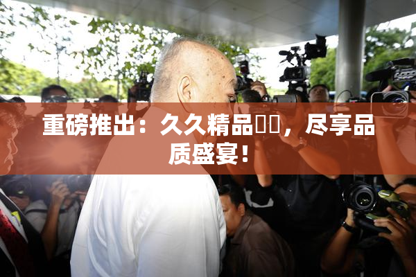 重磅推出：久久精品國產，尽享品质盛宴！