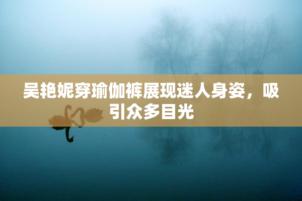 吴艳妮穿瑜伽裤展现迷人身姿，吸引众多目光