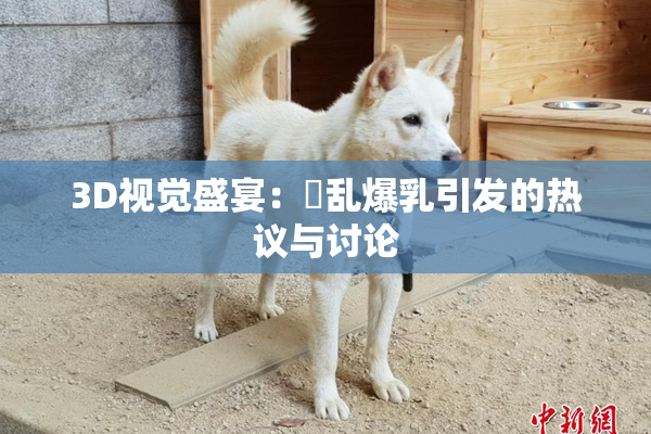 3D视觉盛宴：婬乱爆乳引发的热议与讨论