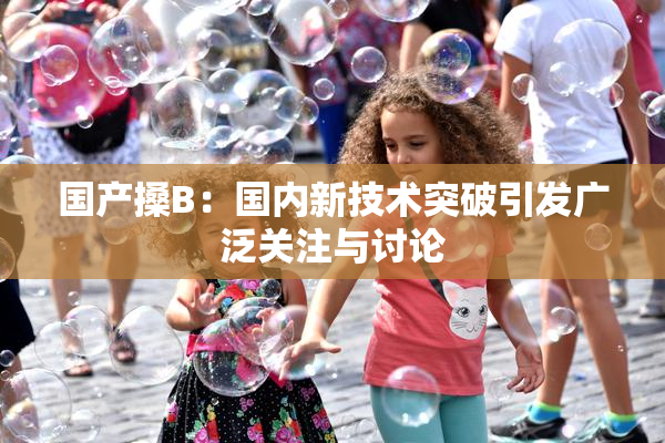国产搡B：国内新技术突破引发广泛关注与讨论