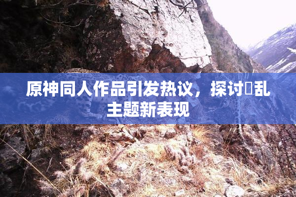 原神同人作品引发热议，探讨婬乱主题新表现
