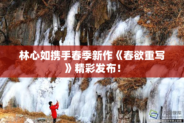 林心如携手春季新作《春欲重写》精彩发布！