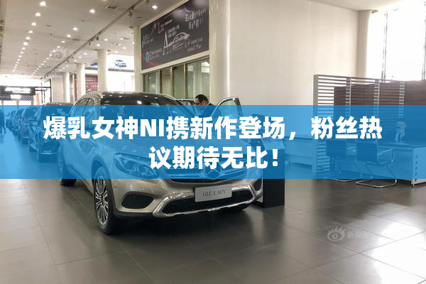 爆乳女神NI携新作登场，粉丝热议期待无比！