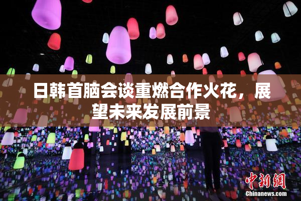 日韩首脑会谈重燃合作火花，展望未来发展前景