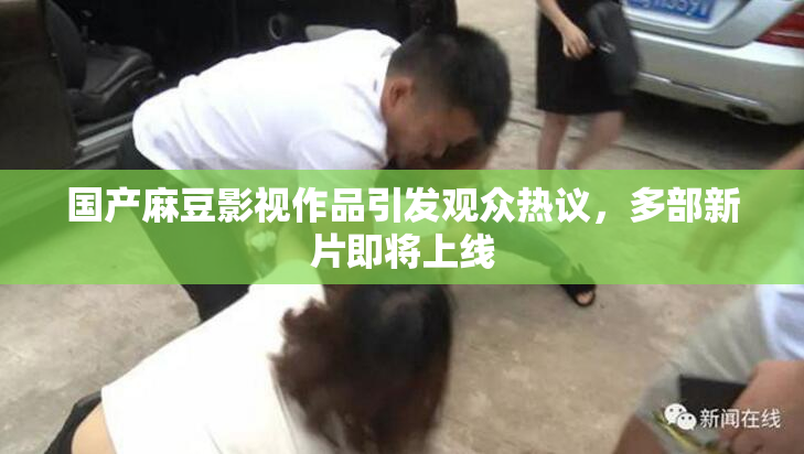 国产麻豆影视作品引发观众热议，多部新片即将上线