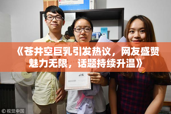 《苍井空巨乳引发热议，网友盛赞魅力无限，话题持续升温》