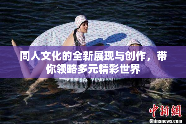 同人文化的全新展现与创作，带你领略多元精彩世界