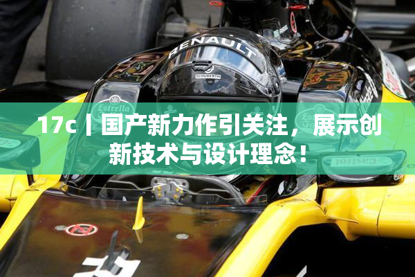 17c丨国产新力作引关注，展示创新技术与设计理念！