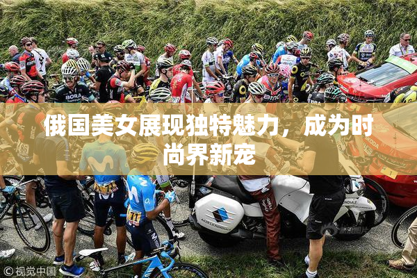 俄国美女展现独特魅力，成为时尚界新宠