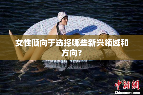 女性倾向于选择哪些新兴领域和方向？