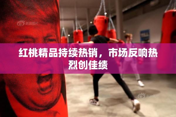 红桃精品持续热销，市场反响热烈创佳绩