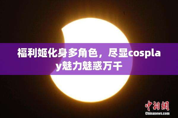 福利姬化身多角色，尽显cosplay魅力魅惑万千