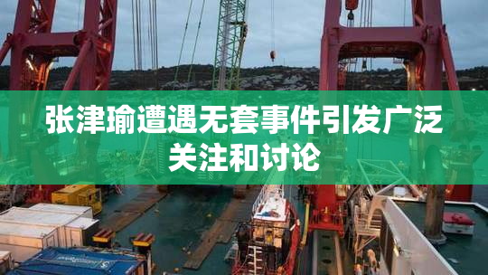 张津瑜遭遇无套事件引发广泛关注和讨论
