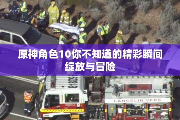 原神角色10你不知道的精彩瞬间绽放与冒险