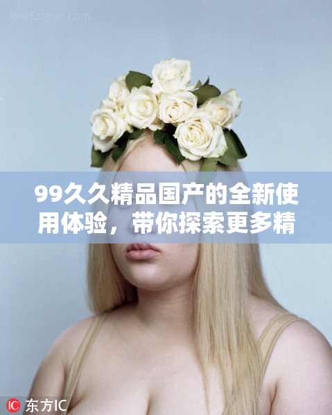 99久久精品国产的全新使用体验，带你探索更多精彩内容。