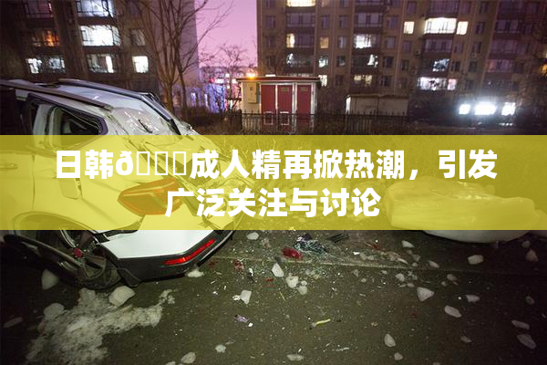 日韩🔞成人精再掀热潮，引发广泛关注与讨论