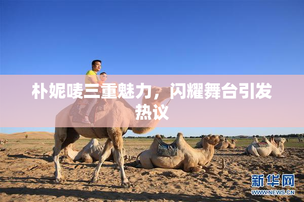 朴妮唛三重魅力，闪耀舞台引发热议