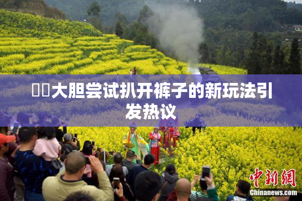 妺妺大胆尝试扒开裤子的新玩法引发热议