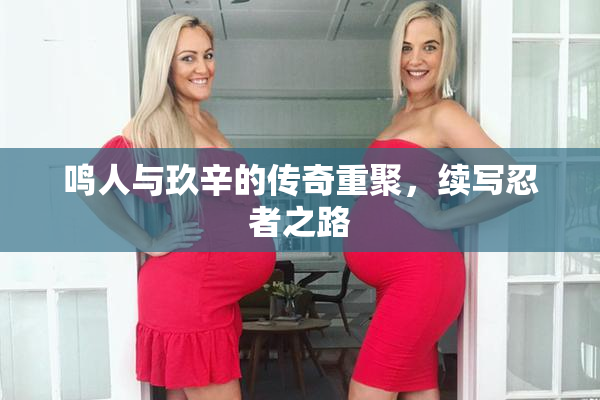 鸣人与玖辛的传奇重聚，续写忍者之路