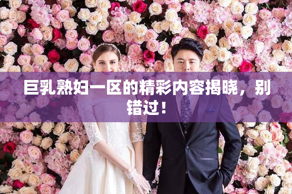 巨乳熟妇一区的精彩内容揭晓，别错过！