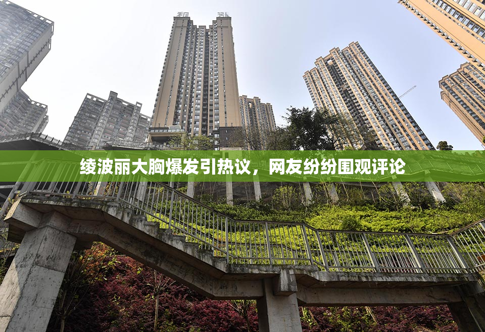 绫波丽大胸爆发引热议，网友纷纷围观评论
